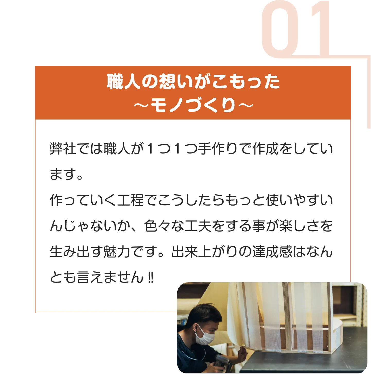 職人の想いがこもった
〜モノづくり〜
弊社では職人が１つ１つ手作りで作成をしています。
作っていく工程でこうしたらもっと使いやすいんじゃないか、色々な工夫をする事が楽しさを生み出す魅力です。出来上がりの達成感はなんとも言えません‼︎