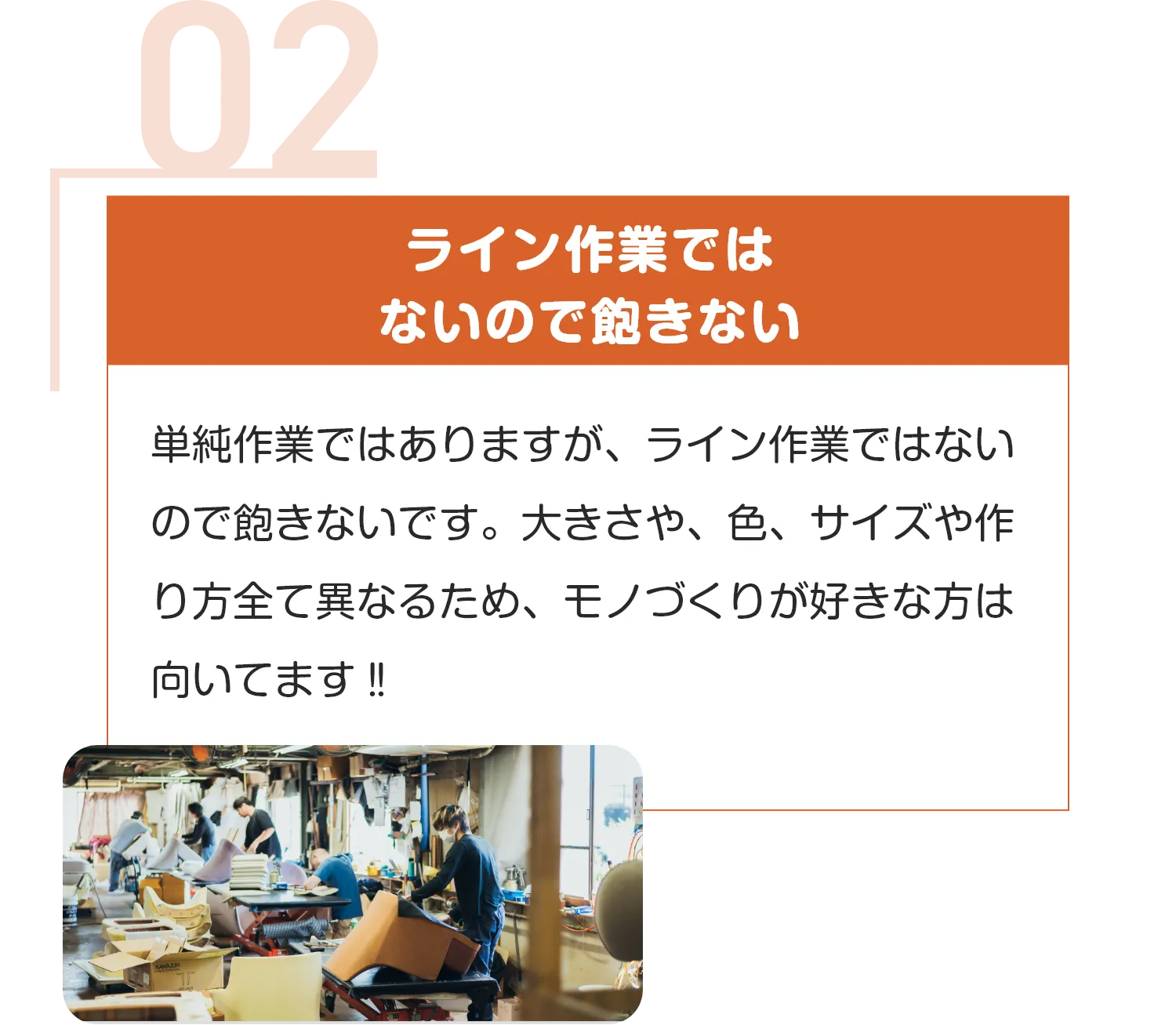 ライン作業では
ないので飽きない
単純作業ではありますが、ライン作業ではないので飽きないです。大きさや、色、サイズや作り方全て異なるため、モノづくりが好きな方は向いてます‼︎