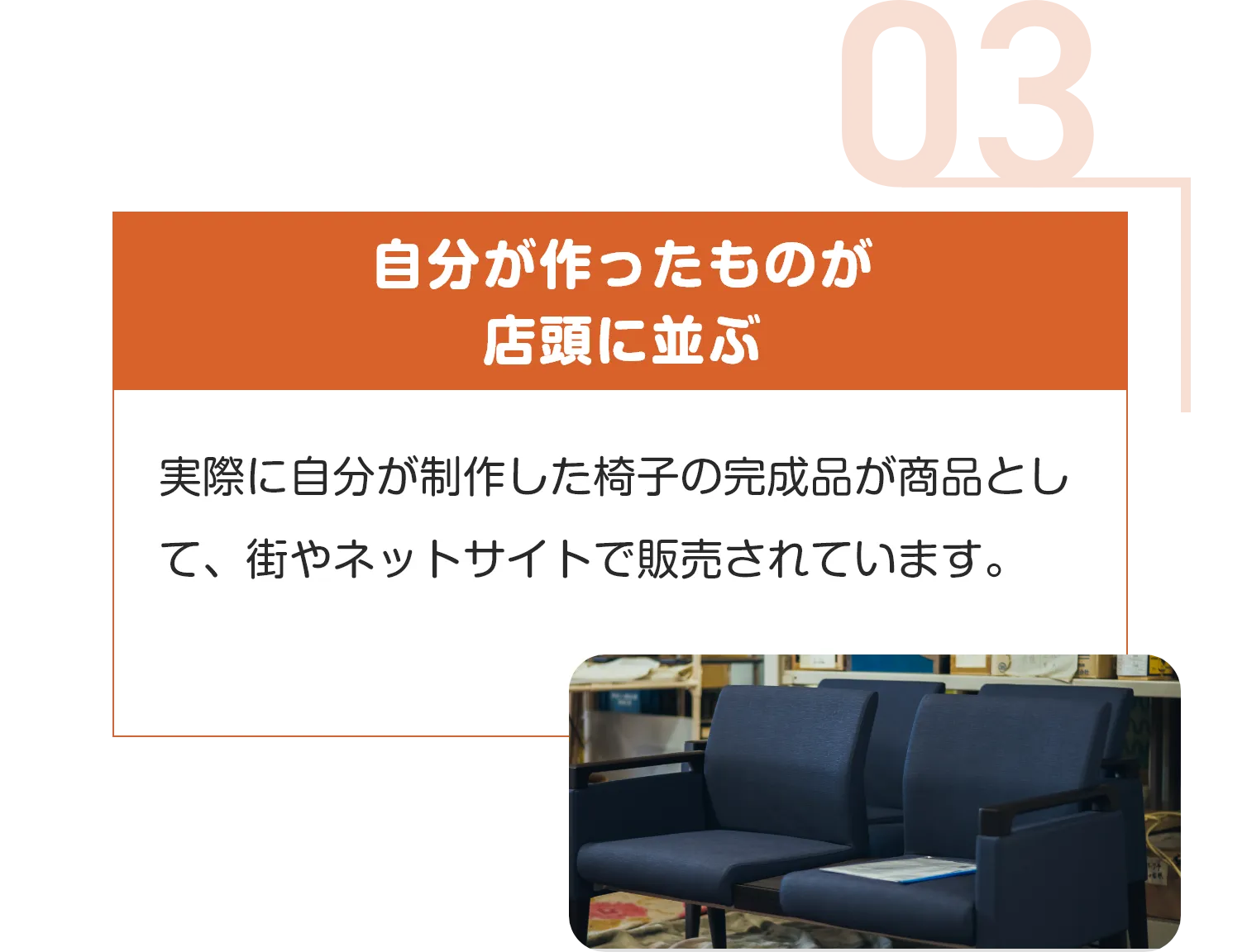 自分が作ったものが
店頭に並ぶ
実際に自分が制作した椅子の完成品が商品として、街やネットサイトで販売されています。