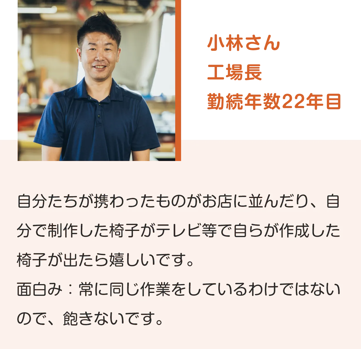小林さん
工場長
勤続年数22年目
自分たちが携わったものがお店に並んだり、自分で制作した椅子がテレビ等で自らが作成した椅子が出たら嬉しいです。
面白み：常に同じ作業をしているわけではないので、飽きないです。
              