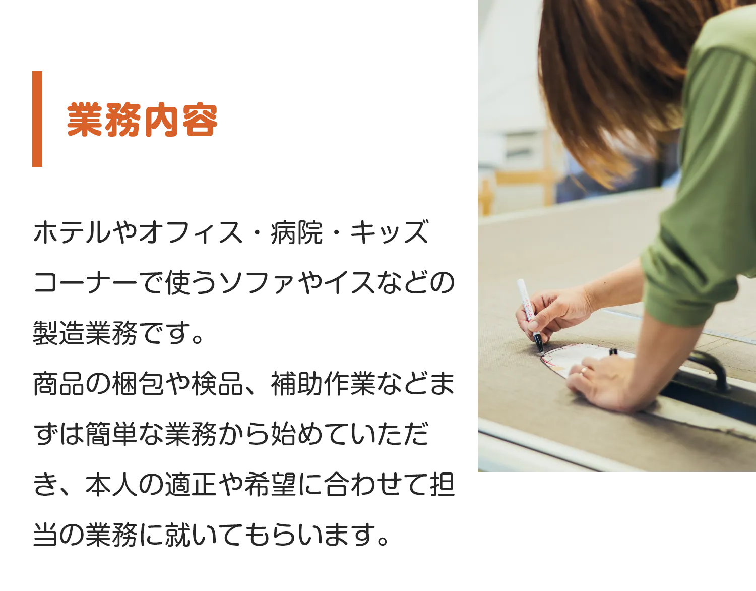 業務内容
        ホテルやオフィス・病院・キッズコーナーで使うソファやイスなどの製造業務です。
商品の梱包や検品、補助作業などまずは簡単な業務から始めていただき、本人の適正や希望に合わせて担当の業務に就いてもらいます。
